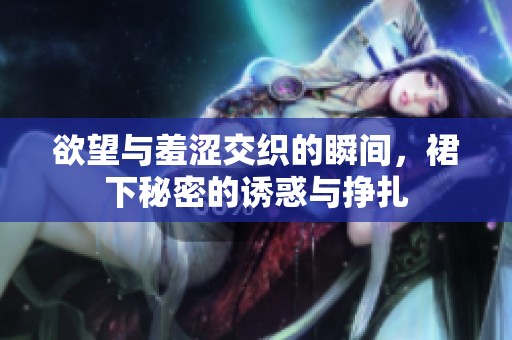 欲望与羞涩交织的瞬间，裙下秘密的诱惑与挣扎
