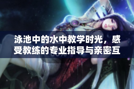 泳池中的水中教学时光，感受教练的专业指导与亲密互动