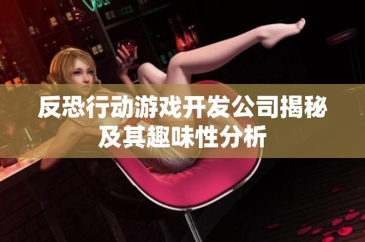 反恐行动游戏开发公司揭秘及其趣味性分析