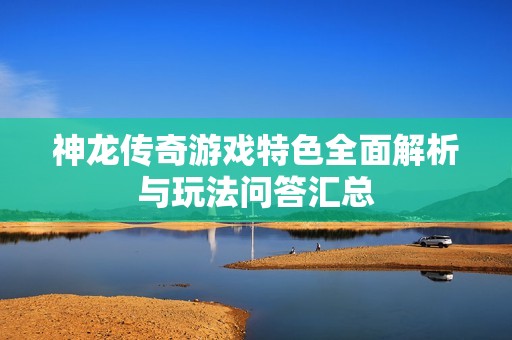 神龙传奇游戏特色全面解析与玩法问答汇总