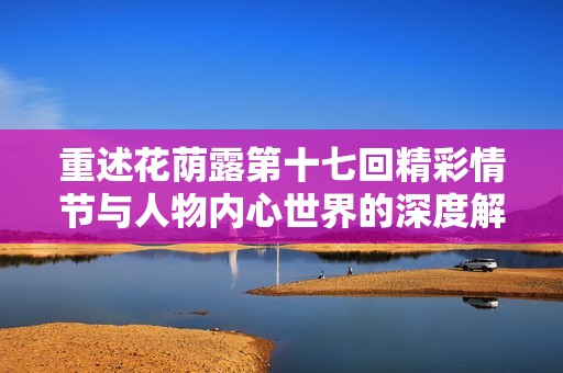 重述花荫露第十七回精彩情节与人物内心世界的深度解析