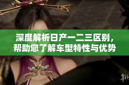 深度解析日产一二三区别，帮助您了解车型特性与优势