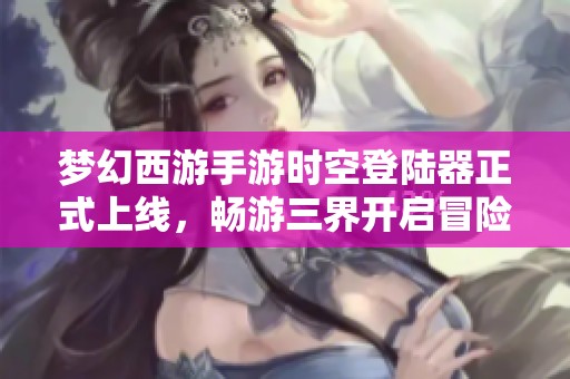 梦幻西游手游时空登陆器正式上线，畅游三界开启冒险新篇章