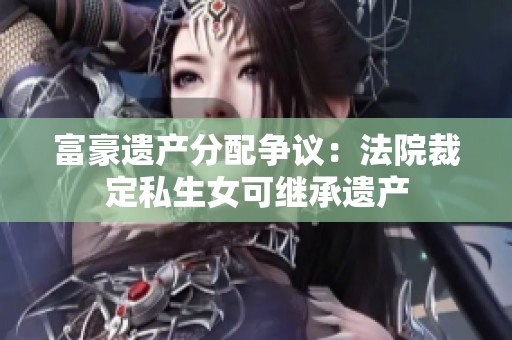 富豪遗产分配争议：法院裁定私生女可继承遗产