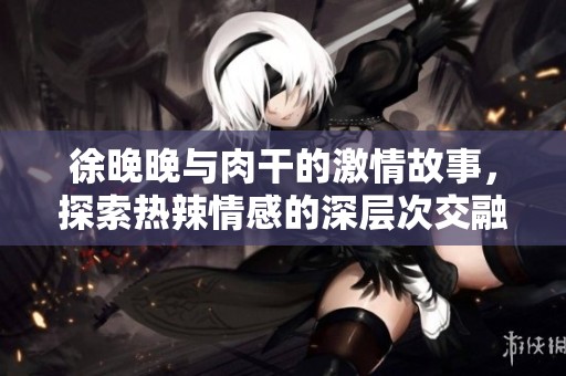 徐晚晚与肉干的激情故事，探索热辣情感的深层次交融