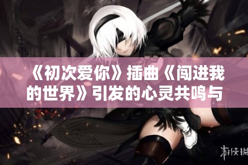 《初次爱你》插曲《闯进我的世界》引发的心灵共鸣与情感碰撞