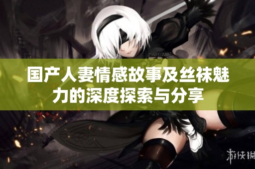 国产人妻情感故事及丝袜魅力的深度探索与分享