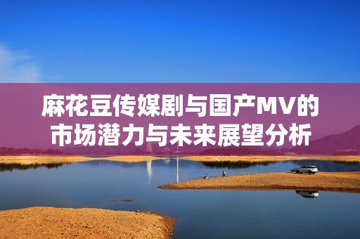 麻花豆传媒剧与国产MV的市场潜力与未来展望分析
