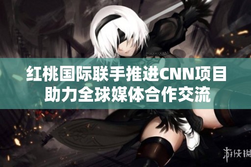 红桃国际联手推进CNN项目 助力全球媒体合作交流