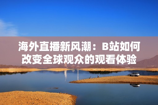 海外直播新风潮：B站如何改变全球观众的观看体验