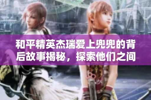 和平精英杰瑞爱上兜兜的背后故事揭秘，探索他们之间的情感发展