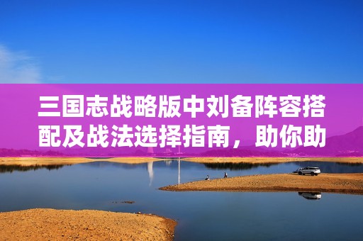三国志战略版中刘备阵容搭配及战法选择指南，助你助力战斗提升实力