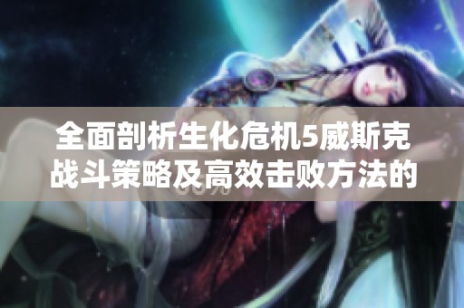 全面剖析生化危机5威斯克战斗策略及高效击败方法的攻略指南