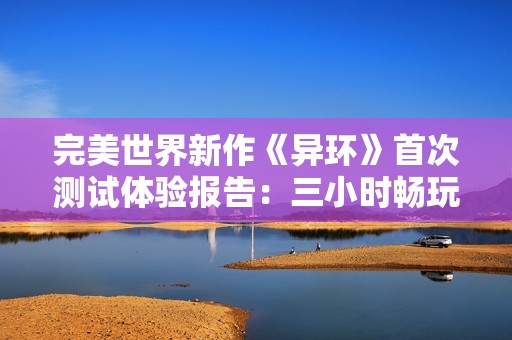 完美世界新作《异环》首次测试体验报告：三小时畅玩感受分享