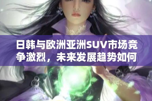 日韩与欧洲亚洲SUV市场竞争激烈，未来发展趋势如何