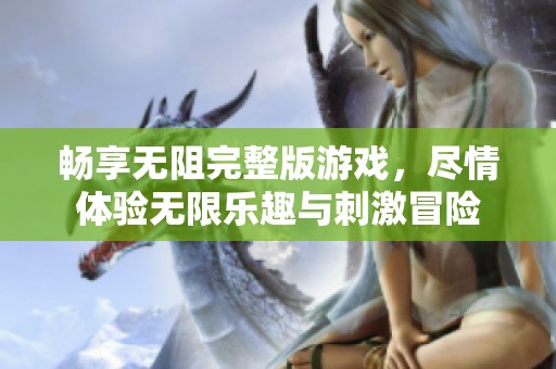 畅享无阻完整版游戏，尽情体验无限乐趣与刺激冒险
