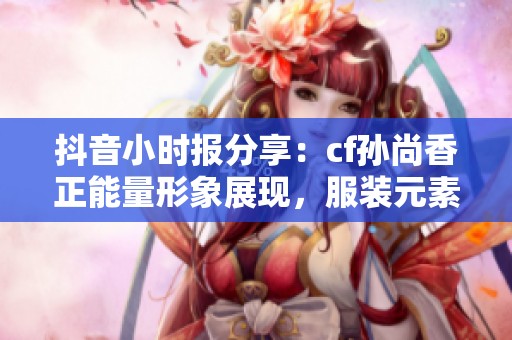 抖音小时报分享：cf孙尚香正能量形象展现，服装元素全部去除的独特视角