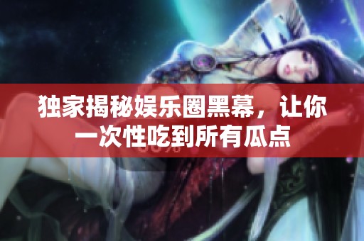 独家揭秘娱乐圈黑幕，让你一次性吃到所有瓜点