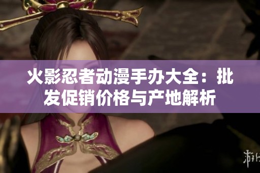 火影忍者动漫手办大全：批发促销价格与产地解析