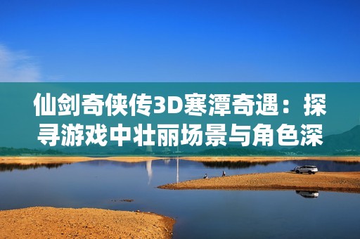 仙剑奇侠传3D寒潭奇遇：探寻游戏中壮丽场景与角色深情故事的完美结合