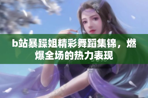 b站暴躁姐精彩舞蹈集锦，燃爆全场的热力表现