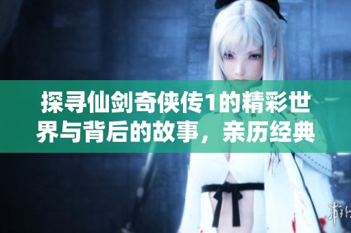 探寻仙剑奇侠传1的精彩世界与背后的故事，亲历经典之魅力与热潮
