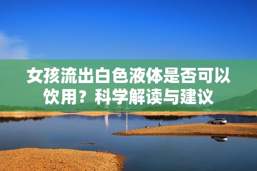 女孩流出白色液体是否可以饮用？科学解读与建议