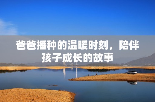 爸爸播种的温暖时刻，陪伴孩子成长的故事