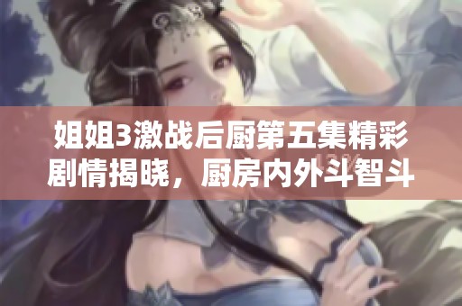 姐姐3激战后厨第五集精彩剧情揭晓，厨房内外斗智斗勇