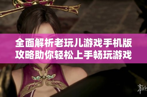 全面解析老玩儿游戏手机版攻略助你轻松上手畅玩游戏的精彩体验