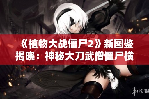 《植物大战僵尸2》新图鉴揭晓：神秘大刀武僧僵尸横空出世，战斗力惊人