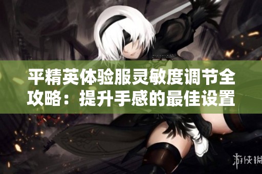 平精英体验服灵敏度调节全攻略：提升手感的最佳设置方法与技巧