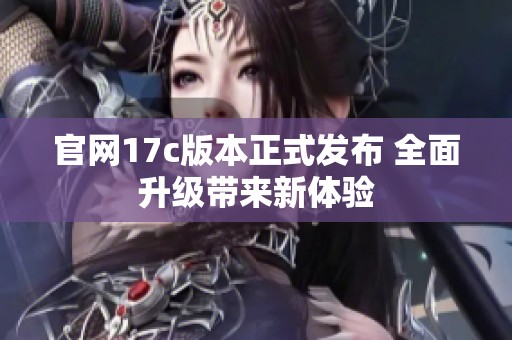 官网17c版本正式发布 全面升级带来新体验