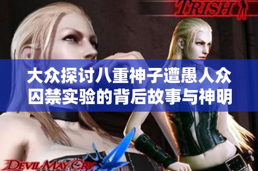 大众探讨八重神子遭愚人众囚禁实验的背后故事与神明的抗争与命运悲剧
