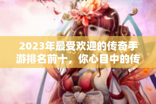 2023年最受欢迎的传奇手游排名前十，你心目中的传奇游戏是否上榜了呢