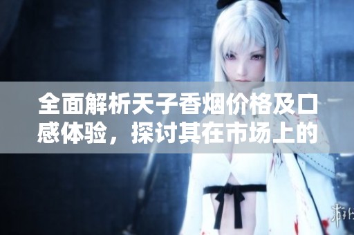 全面解析天子香烟价格及口感体验，探讨其在市场上的受欢迎程度