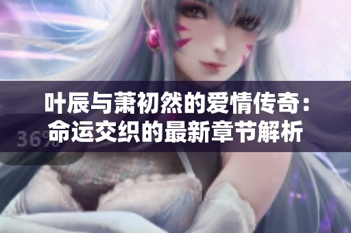 叶辰与萧初然的爱情传奇：命运交织的最新章节解析