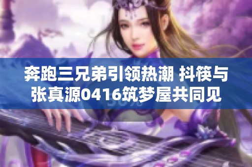奔跑三兄弟引领热潮 抖筷与张真源0416筑梦屋共同见证勇敢与梦想的交汇