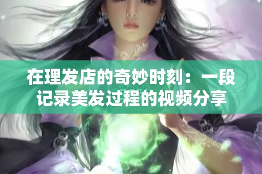 在理发店的奇妙时刻：一段记录美发过程的视频分享