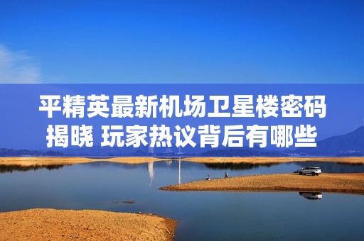 平精英最新机场卫星楼密码揭晓 玩家热议背后有哪些精彩故事