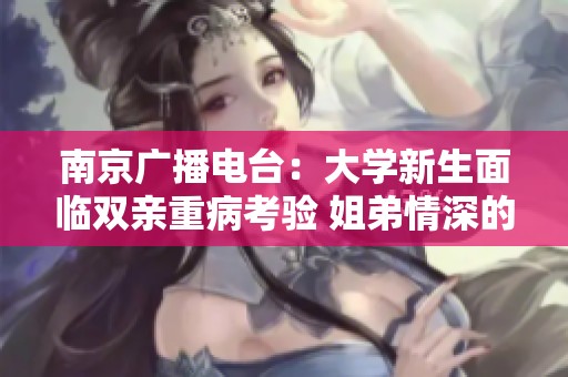 南京广播电台：大学新生面临双亲重病考验 姐弟情深的感人聊天记录曝光
