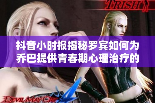 抖音小时报揭秘罗宾如何为乔巴提供青春期心理治疗的独特视角