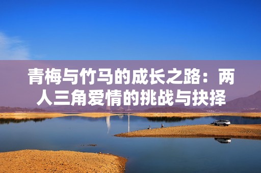 青梅与竹马的成长之路：两人三角爱情的挑战与抉择