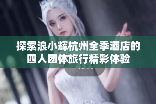 探索浪小辉杭州全季酒店的四人团体旅行精彩体验