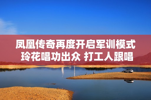 凤凰传奇再度开启军训模式 玲花唱功出众 打工人跟唱压力山大