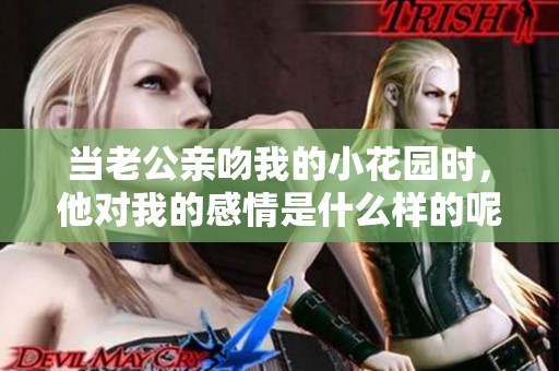当老公亲吻我的小花园时，他对我的感情是什么样的呢
