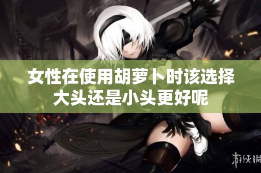 女性在使用胡萝卜时该选择大头还是小头更好呢