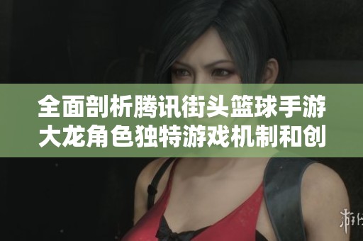 全面剖析腾讯街头篮球手游大龙角色独特游戏机制和创新玩法技巧