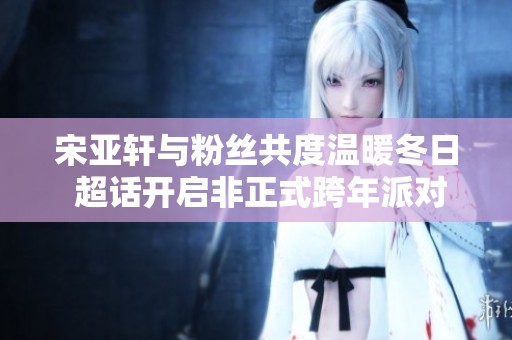 宋亚轩与粉丝共度温暖冬日 超话开启非正式跨年派对精彩时刻回顾