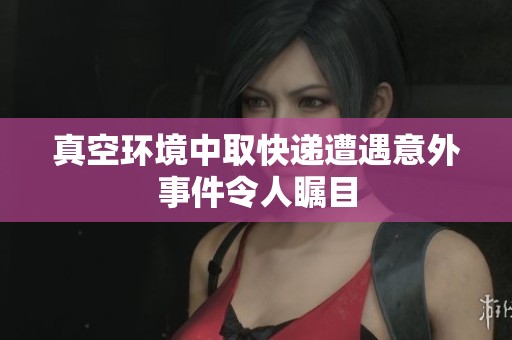 真空环境中取快递遭遇意外事件令人瞩目